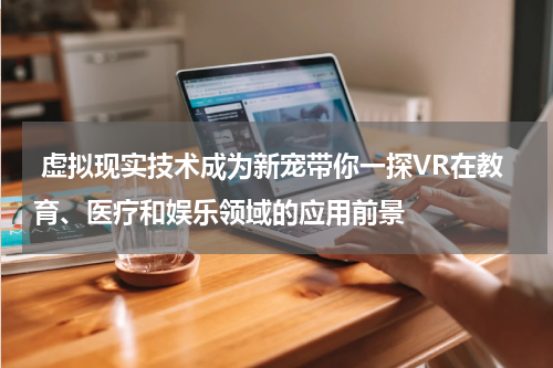 虚拟现实技术成为新宠带你一探VR在教育、医疗和娱乐领域的应用前景
