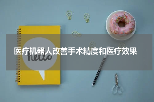  医疗机器人改善手术精度和医疗效果