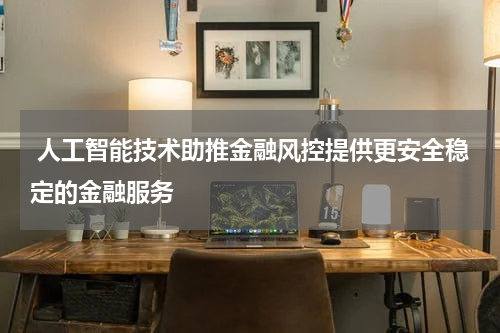  人工智能技术助推金融风控提供更安全稳定的金融服务