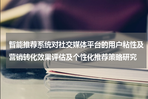 智能推荐系统对社交媒体平台的用户粘性及营销转化效果评估及个性化推荐策略研究