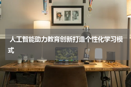  人工智能助力教育创新打造个性化学习模式
