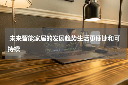  未来智能家居的发展趋势生活更便捷和可持续