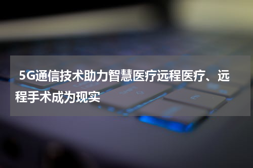  5G通信技术助力智慧医疗远程医疗、远程手术成为现实