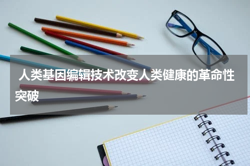  人类基因编辑技术改变人类健康的革命性突破