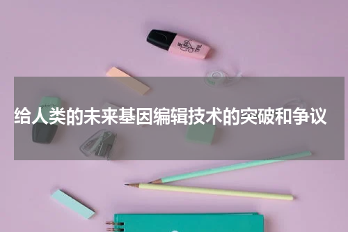  给人类的未来基因编辑技术的突破和争议