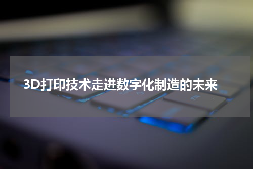  3D打印技术走进数字化制造的未来