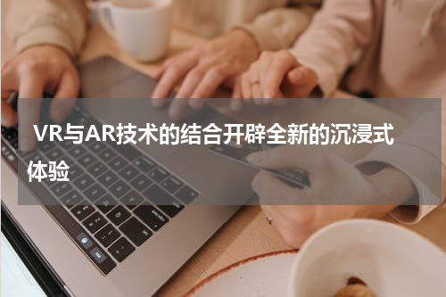  VR与AR技术的结合开辟全新的沉浸式体验
