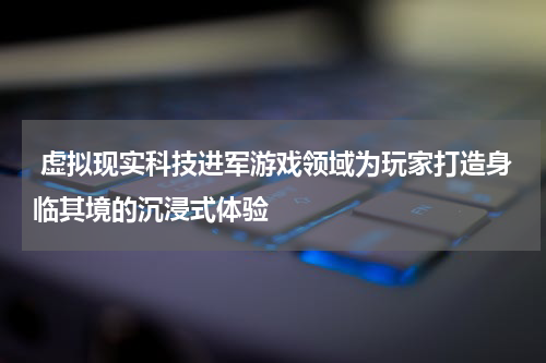  虚拟现实科技进军游戏领域为玩家打造身临其境的沉浸式体验