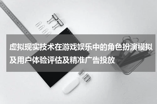虚拟现实技术在游戏娱乐中的角色扮演模拟及用户体验评估及精准广告投放