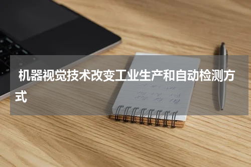  机器视觉技术改变工业生产和自动检测方式