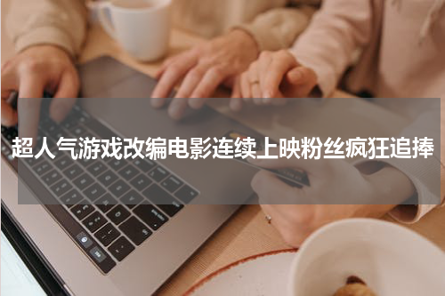 超人气游戏改编电影连续上映粉丝疯狂追捧
