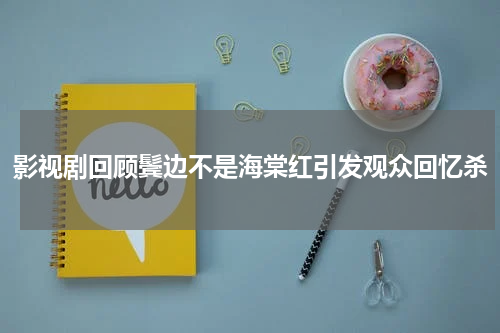影视剧回顾鬓边不是海棠红引发观众回忆杀