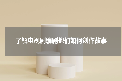 了解电视剧编剧他们如何创作故事
