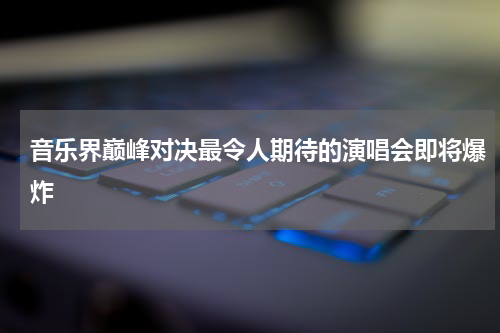 音乐界巅峰对决最令人期待的演唱会即将爆炸