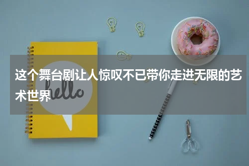 这个舞台剧让人惊叹不已带你走进无限的艺术世界