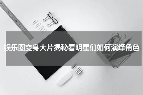 娱乐圈变身大片揭秘看明星们如何演绎角色