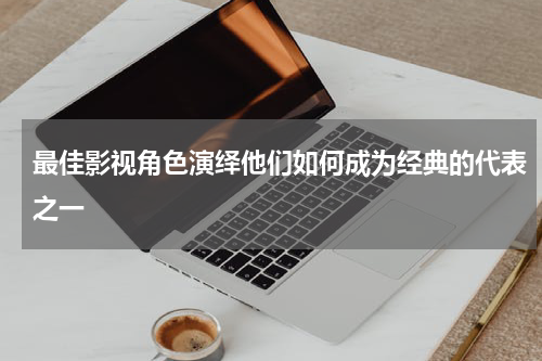 最佳影视角色演绎他们如何成为经典的代表之一