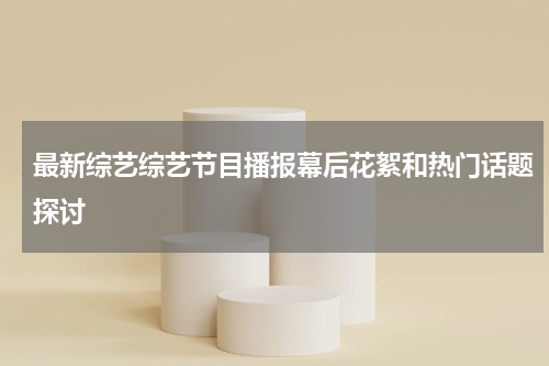 最新综艺综艺节目播报幕后花絮和热门话题探讨