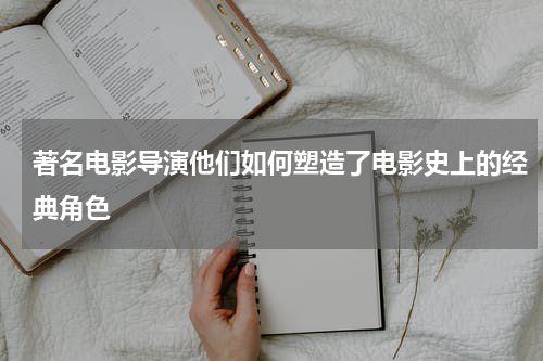 著名电影导演他们如何塑造了电影史上的经典角色