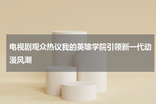 电视剧观众热议我的英雄学院引领新一代动漫风潮