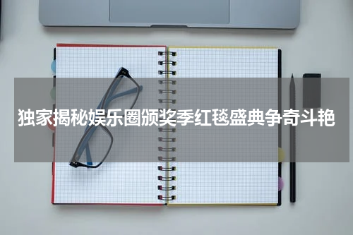 独家揭秘娱乐圈颁奖季红毯盛典争奇斗艳
