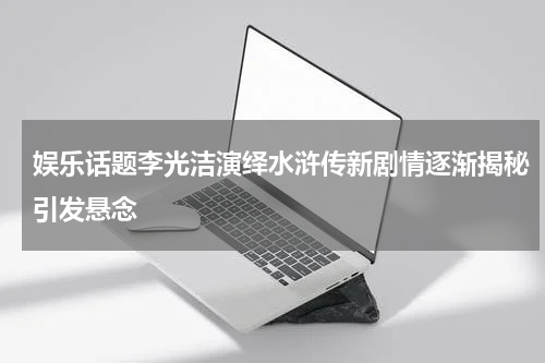 娱乐话题李光洁演绎水浒传新剧情逐渐揭秘引发悬念