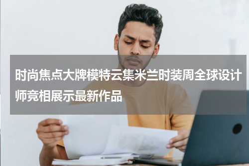 时尚焦点大牌模特云集米兰时装周全球设计师竞相展示最新作品