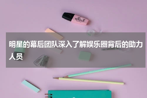 明星的幕后团队深入了解娱乐圈背后的助力人员