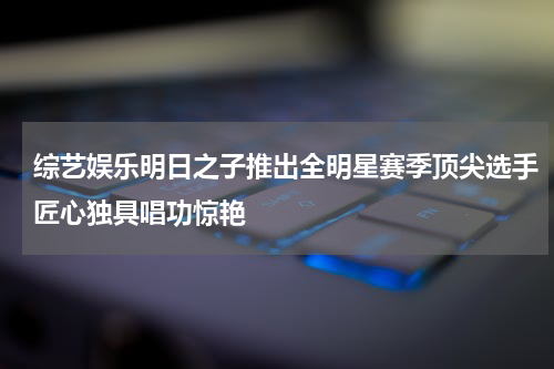 综艺娱乐明日之子推出全明星赛季顶尖选手匠心独具唱功惊艳
