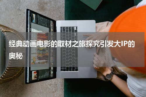 经典动画电影的取材之旅探究引发大IP的奥秘