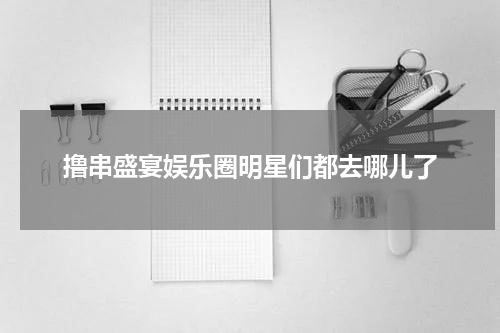撸串盛宴娱乐圈明星们都去哪儿了