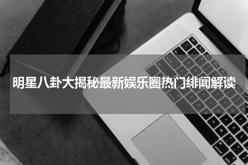 明星八卦大揭秘最新娱乐圈热门绯闻解读