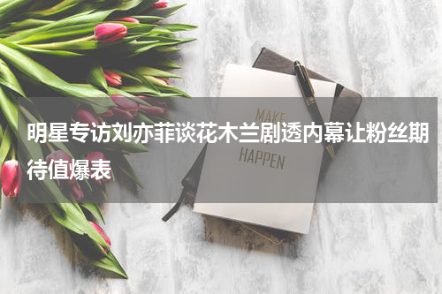 明星专访刘亦菲谈花木兰剧透内幕让粉丝期待值爆表