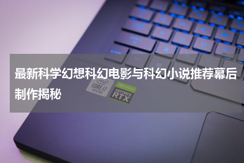 最新科学幻想科幻电影与科幻小说推荐幕后制作揭秘