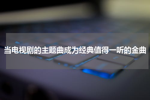 当电视剧的主题曲成为经典值得一听的金曲