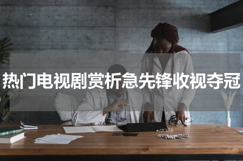 热门电视剧赏析急先锋收视夺冠