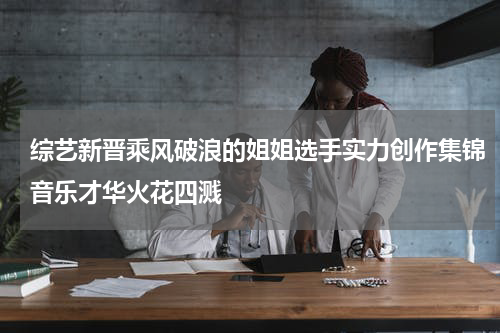 综艺新晋乘风破浪的姐姐选手实力创作集锦音乐才华火花四溅