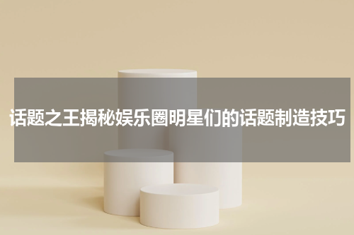 话题之王揭秘娱乐圈明星们的话题制造技巧
