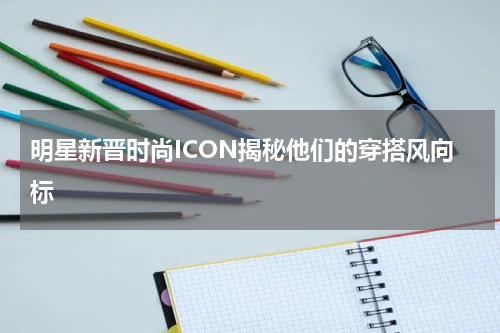 明星新晋时尚ICON揭秘他们的穿搭风向标