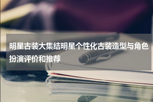 明星古装大集结明星个性化古装造型与角色扮演评价和推荐