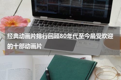 经典动画片排行回顾80年代至今最受欢迎的十部动画片