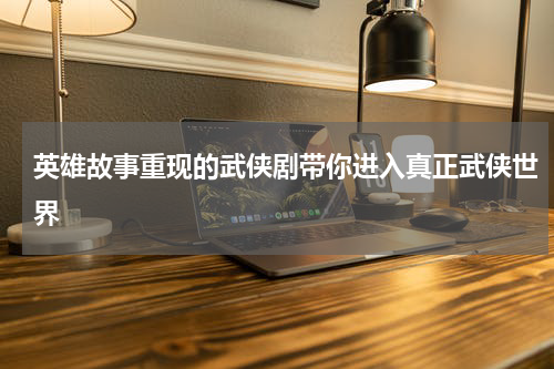 英雄故事重现的武侠剧带你进入真正武侠世界