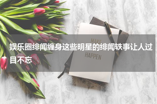 娱乐圈绯闻缠身这些明星的绯闻轶事让人过目不忘