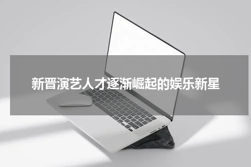 新晋演艺人才逐渐崛起的娱乐新星