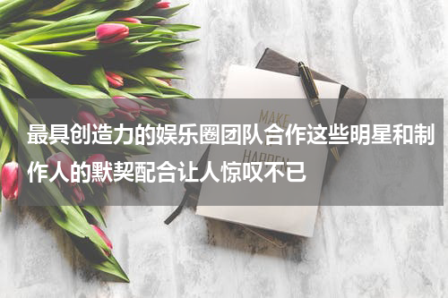 最具创造力的娱乐圈团队合作这些明星和制作人的默契配合让人惊叹不已