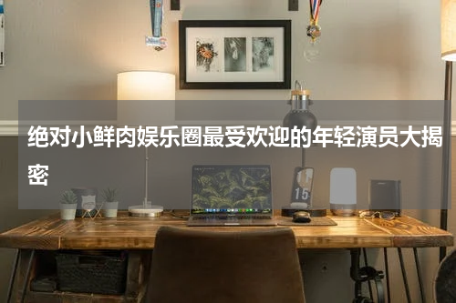 绝对小鲜肉娱乐圈最受欢迎的年轻演员大揭密