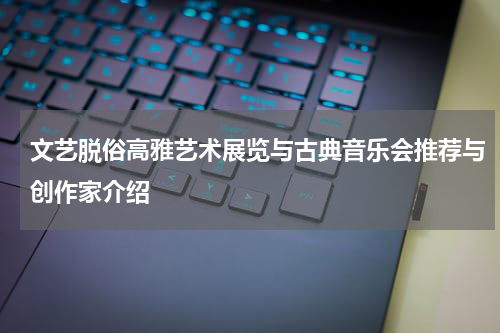 文艺脱俗高雅艺术展览与古典音乐会推荐与创作家介绍