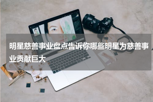 明星慈善事业盘点告诉你哪些明星为慈善事业贡献巨大