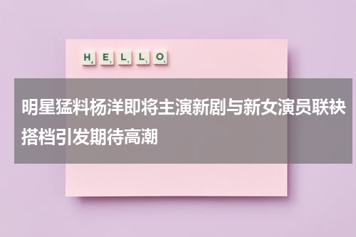 明星猛料杨洋即将主演新剧与新女演员联袂搭档引发期待高潮