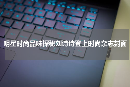 明星时尚品味探秘刘诗诗登上时尚杂志封面